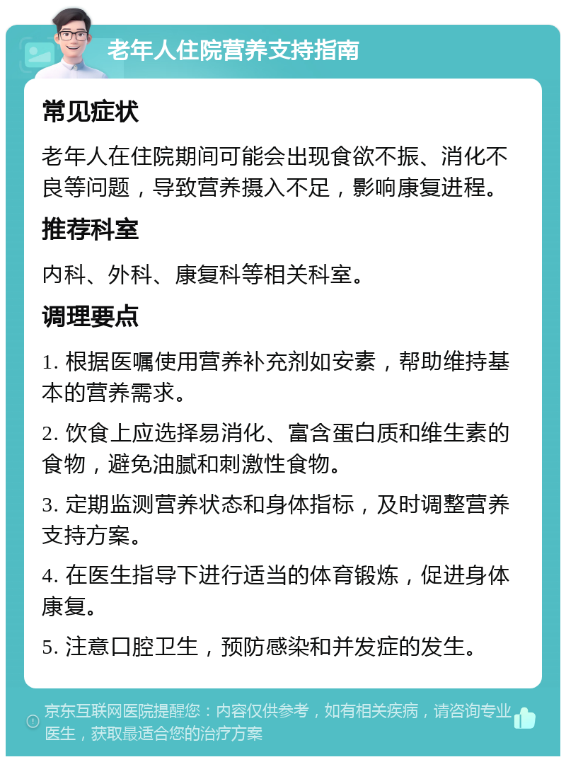 老年人住院营养支持指南 常见症状 老年人在住院期间可能会出现食欲不振、消化不良等问题，导致营养摄入不足，影响康复进程。 推荐科室 内科、外科、康复科等相关科室。 调理要点 1. 根据医嘱使用营养补充剂如安素，帮助维持基本的营养需求。 2. 饮食上应选择易消化、富含蛋白质和维生素的食物，避免油腻和刺激性食物。 3. 定期监测营养状态和身体指标，及时调整营养支持方案。 4. 在医生指导下进行适当的体育锻炼，促进身体康复。 5. 注意口腔卫生，预防感染和并发症的发生。