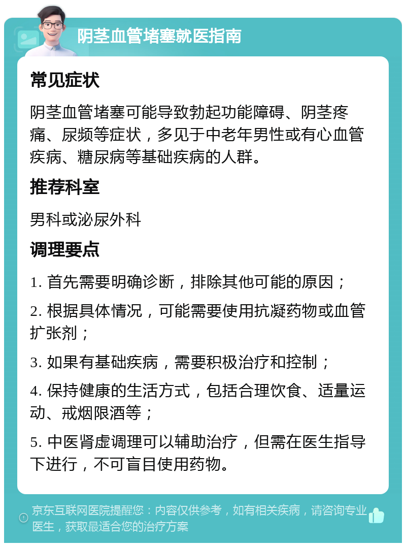 阴茎血管堵塞就医指南 常见症状 阴茎血管堵塞可能导致勃起功能障碍、阴茎疼痛、尿频等症状，多见于中老年男性或有心血管疾病、糖尿病等基础疾病的人群。 推荐科室 男科或泌尿外科 调理要点 1. 首先需要明确诊断，排除其他可能的原因； 2. 根据具体情况，可能需要使用抗凝药物或血管扩张剂； 3. 如果有基础疾病，需要积极治疗和控制； 4. 保持健康的生活方式，包括合理饮食、适量运动、戒烟限酒等； 5. 中医肾虚调理可以辅助治疗，但需在医生指导下进行，不可盲目使用药物。