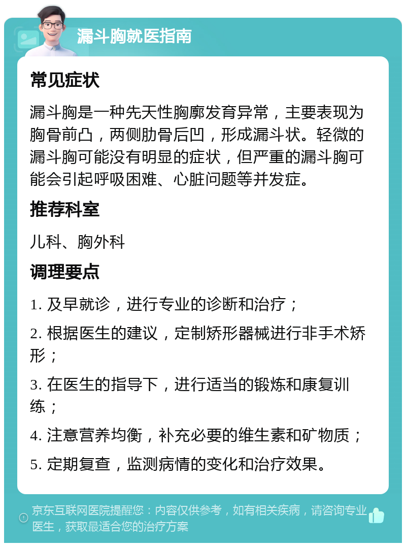 漏斗胸就医指南 常见症状 漏斗胸是一种先天性胸廓发育异常，主要表现为胸骨前凸，两侧肋骨后凹，形成漏斗状。轻微的漏斗胸可能没有明显的症状，但严重的漏斗胸可能会引起呼吸困难、心脏问题等并发症。 推荐科室 儿科、胸外科 调理要点 1. 及早就诊，进行专业的诊断和治疗； 2. 根据医生的建议，定制矫形器械进行非手术矫形； 3. 在医生的指导下，进行适当的锻炼和康复训练； 4. 注意营养均衡，补充必要的维生素和矿物质； 5. 定期复查，监测病情的变化和治疗效果。