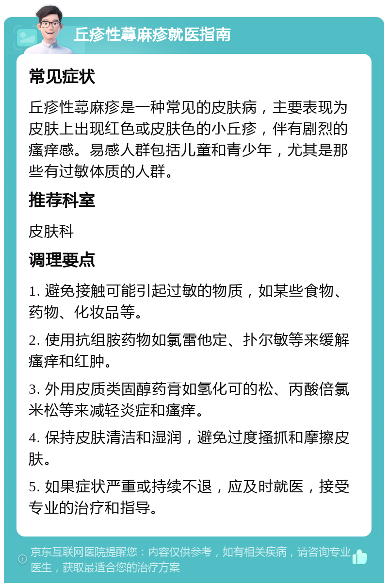 丘疹性蕁麻疹就医指南 常见症状 丘疹性蕁麻疹是一种常见的皮肤病，主要表现为皮肤上出现红色或皮肤色的小丘疹，伴有剧烈的瘙痒感。易感人群包括儿童和青少年，尤其是那些有过敏体质的人群。 推荐科室 皮肤科 调理要点 1. 避免接触可能引起过敏的物质，如某些食物、药物、化妆品等。 2. 使用抗组胺药物如氯雷他定、扑尔敏等来缓解瘙痒和红肿。 3. 外用皮质类固醇药膏如氢化可的松、丙酸倍氯米松等来减轻炎症和瘙痒。 4. 保持皮肤清洁和湿润，避免过度搔抓和摩擦皮肤。 5. 如果症状严重或持续不退，应及时就医，接受专业的治疗和指导。