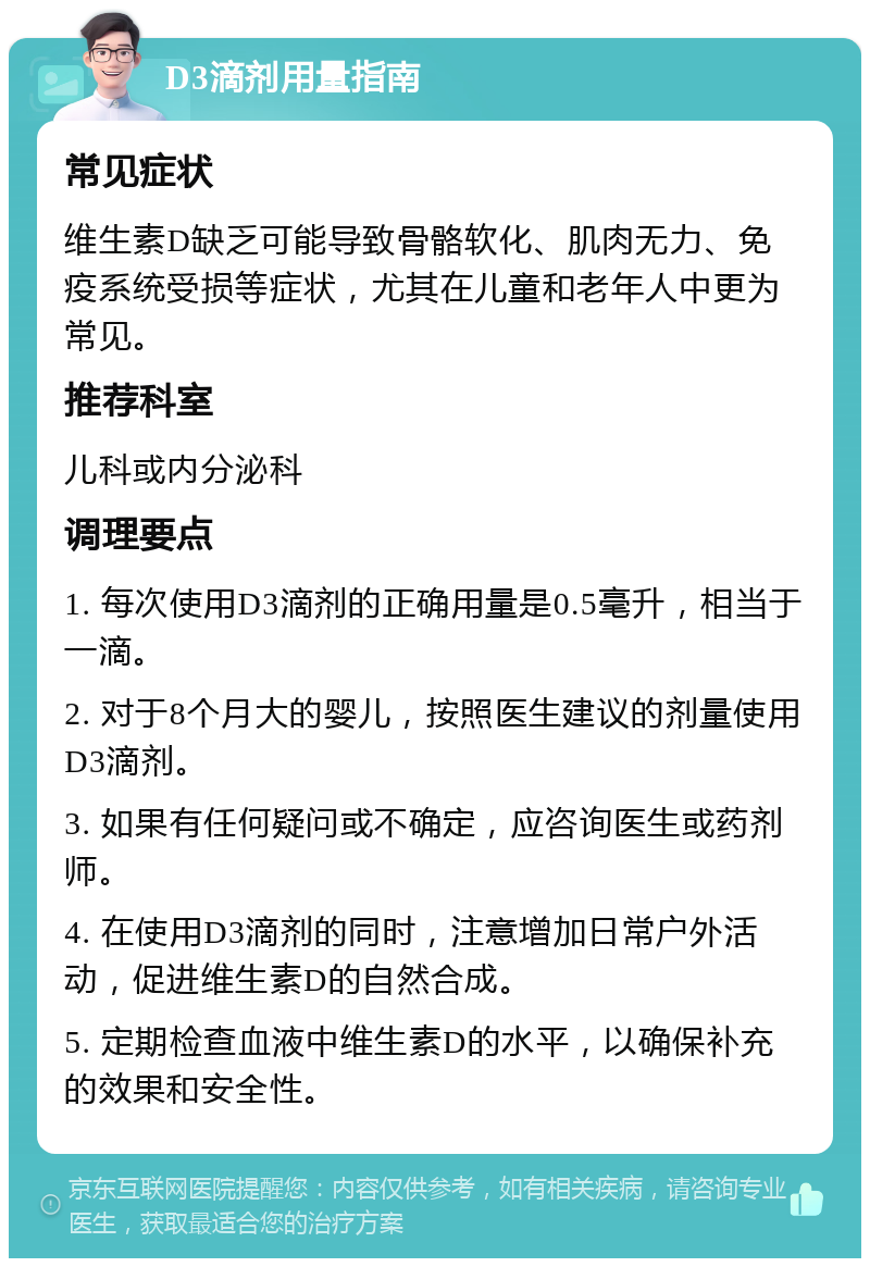 D3滴剂用量指南 常见症状 维生素D缺乏可能导致骨骼软化、肌肉无力、免疫系统受损等症状，尤其在儿童和老年人中更为常见。 推荐科室 儿科或内分泌科 调理要点 1. 每次使用D3滴剂的正确用量是0.5毫升，相当于一滴。 2. 对于8个月大的婴儿，按照医生建议的剂量使用D3滴剂。 3. 如果有任何疑问或不确定，应咨询医生或药剂师。 4. 在使用D3滴剂的同时，注意增加日常户外活动，促进维生素D的自然合成。 5. 定期检查血液中维生素D的水平，以确保补充的效果和安全性。