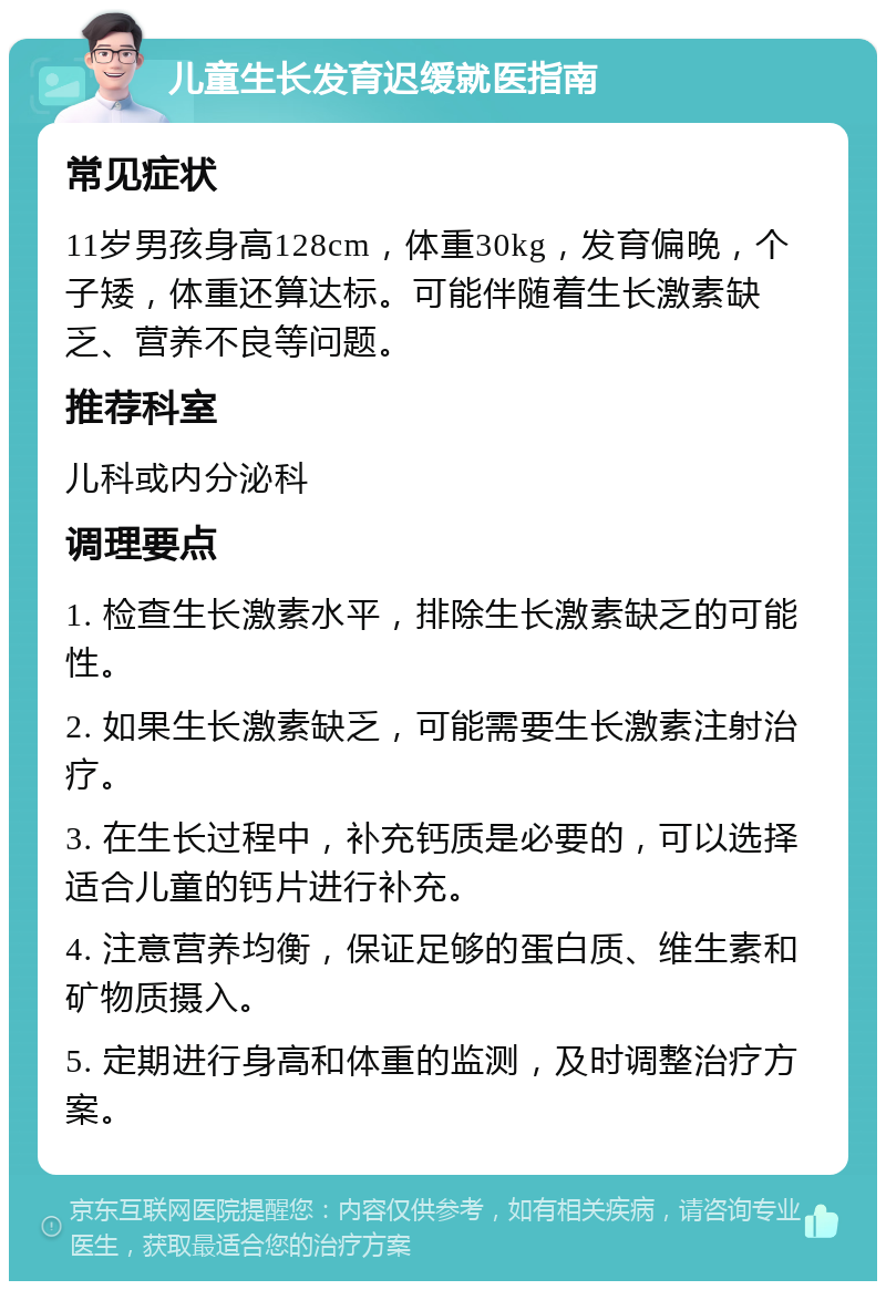 儿童生长发育迟缓就医指南 常见症状 11岁男孩身高128cm，体重30kg，发育偏晚，个子矮，体重还算达标。可能伴随着生长激素缺乏、营养不良等问题。 推荐科室 儿科或内分泌科 调理要点 1. 检查生长激素水平，排除生长激素缺乏的可能性。 2. 如果生长激素缺乏，可能需要生长激素注射治疗。 3. 在生长过程中，补充钙质是必要的，可以选择适合儿童的钙片进行补充。 4. 注意营养均衡，保证足够的蛋白质、维生素和矿物质摄入。 5. 定期进行身高和体重的监测，及时调整治疗方案。