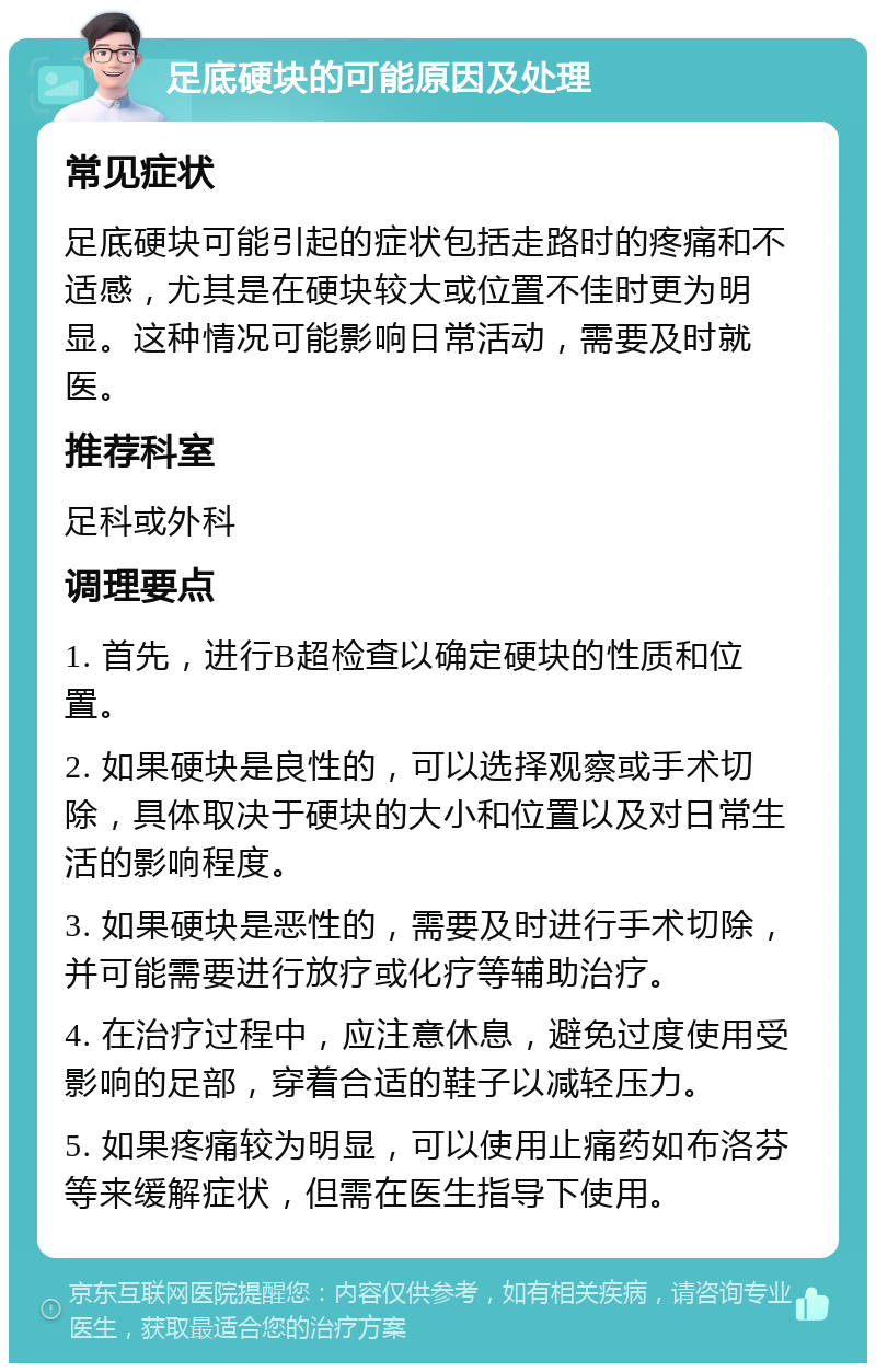 足底硬块的可能原因及处理 常见症状 足底硬块可能引起的症状包括走路时的疼痛和不适感，尤其是在硬块较大或位置不佳时更为明显。这种情况可能影响日常活动，需要及时就医。 推荐科室 足科或外科 调理要点 1. 首先，进行B超检查以确定硬块的性质和位置。 2. 如果硬块是良性的，可以选择观察或手术切除，具体取决于硬块的大小和位置以及对日常生活的影响程度。 3. 如果硬块是恶性的，需要及时进行手术切除，并可能需要进行放疗或化疗等辅助治疗。 4. 在治疗过程中，应注意休息，避免过度使用受影响的足部，穿着合适的鞋子以减轻压力。 5. 如果疼痛较为明显，可以使用止痛药如布洛芬等来缓解症状，但需在医生指导下使用。