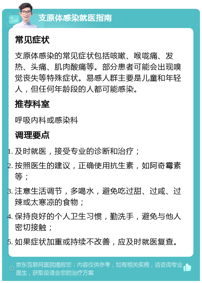 支原体感染就医指南 常见症状 支原体感染的常见症状包括咳嗽、喉咙痛、发热、头痛、肌肉酸痛等。部分患者可能会出现嗅觉丧失等特殊症状。易感人群主要是儿童和年轻人，但任何年龄段的人都可能感染。 推荐科室 呼吸内科或感染科 调理要点 及时就医，接受专业的诊断和治疗； 按照医生的建议，正确使用抗生素，如阿奇霉素等； 注意生活调节，多喝水，避免吃过甜、过咸、过辣或太寒凉的食物； 保持良好的个人卫生习惯，勤洗手，避免与他人密切接触； 如果症状加重或持续不改善，应及时就医复查。