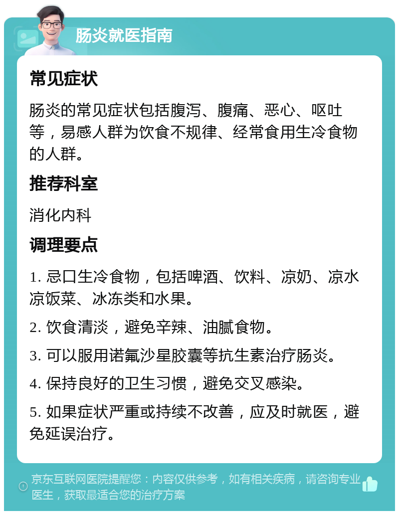 肠炎就医指南 常见症状 肠炎的常见症状包括腹泻、腹痛、恶心、呕吐等，易感人群为饮食不规律、经常食用生冷食物的人群。 推荐科室 消化内科 调理要点 1. 忌口生冷食物，包括啤酒、饮料、凉奶、凉水凉饭菜、冰冻类和水果。 2. 饮食清淡，避免辛辣、油腻食物。 3. 可以服用诺氟沙星胶囊等抗生素治疗肠炎。 4. 保持良好的卫生习惯，避免交叉感染。 5. 如果症状严重或持续不改善，应及时就医，避免延误治疗。