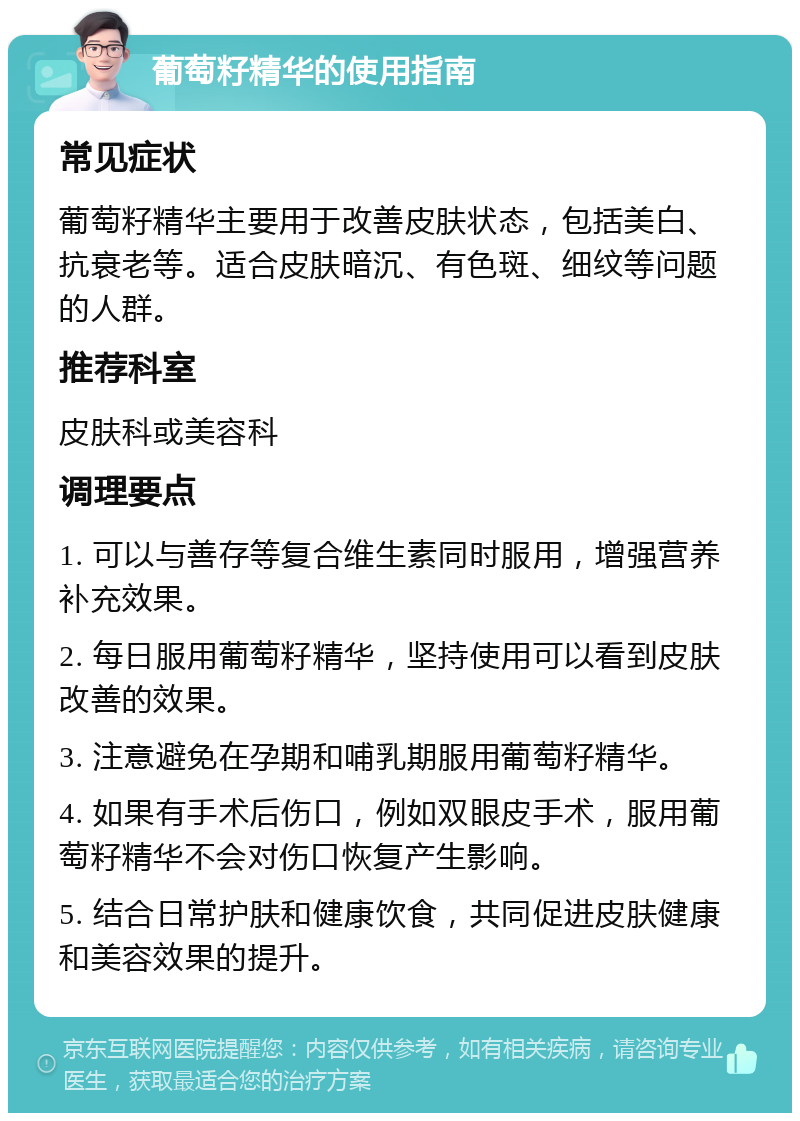 葡萄籽精华的使用指南 常见症状 葡萄籽精华主要用于改善皮肤状态，包括美白、抗衰老等。适合皮肤暗沉、有色斑、细纹等问题的人群。 推荐科室 皮肤科或美容科 调理要点 1. 可以与善存等复合维生素同时服用，增强营养补充效果。 2. 每日服用葡萄籽精华，坚持使用可以看到皮肤改善的效果。 3. 注意避免在孕期和哺乳期服用葡萄籽精华。 4. 如果有手术后伤口，例如双眼皮手术，服用葡萄籽精华不会对伤口恢复产生影响。 5. 结合日常护肤和健康饮食，共同促进皮肤健康和美容效果的提升。