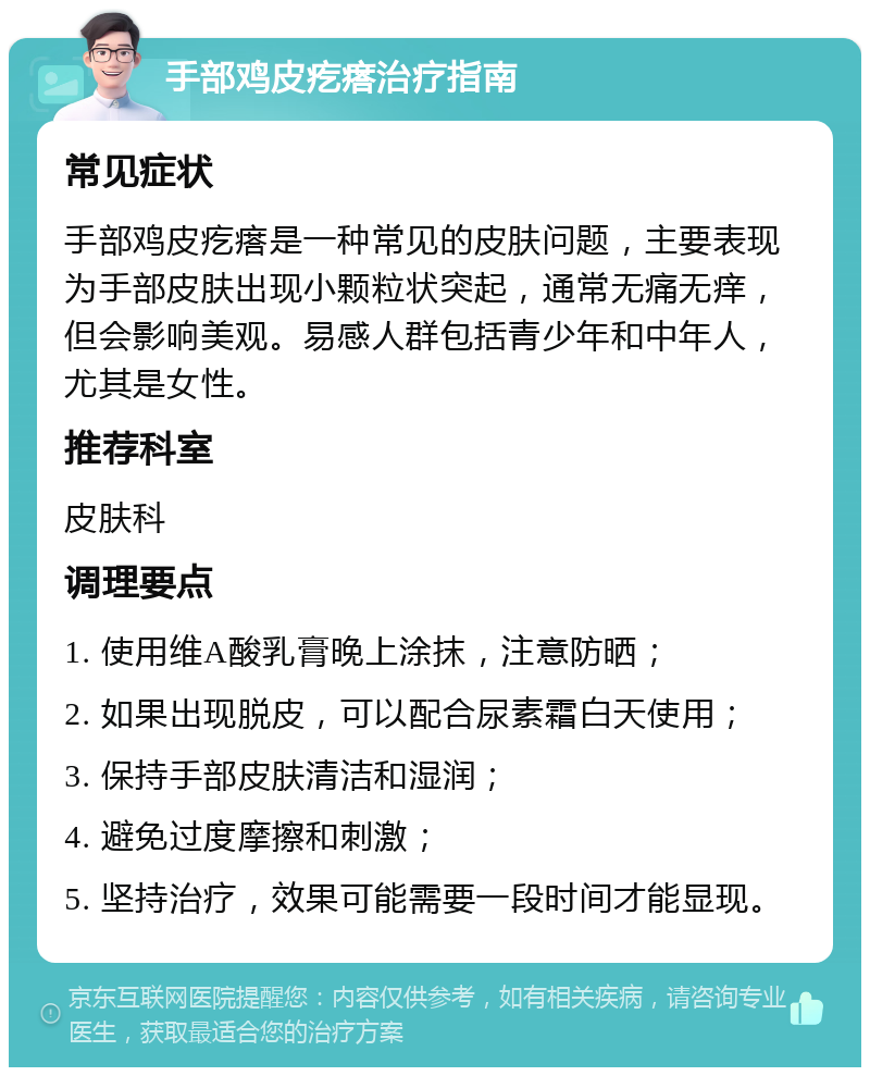 手部鸡皮疙瘩治疗指南 常见症状 手部鸡皮疙瘩是一种常见的皮肤问题，主要表现为手部皮肤出现小颗粒状突起，通常无痛无痒，但会影响美观。易感人群包括青少年和中年人，尤其是女性。 推荐科室 皮肤科 调理要点 1. 使用维A酸乳膏晚上涂抹，注意防晒； 2. 如果出现脱皮，可以配合尿素霜白天使用； 3. 保持手部皮肤清洁和湿润； 4. 避免过度摩擦和刺激； 5. 坚持治疗，效果可能需要一段时间才能显现。