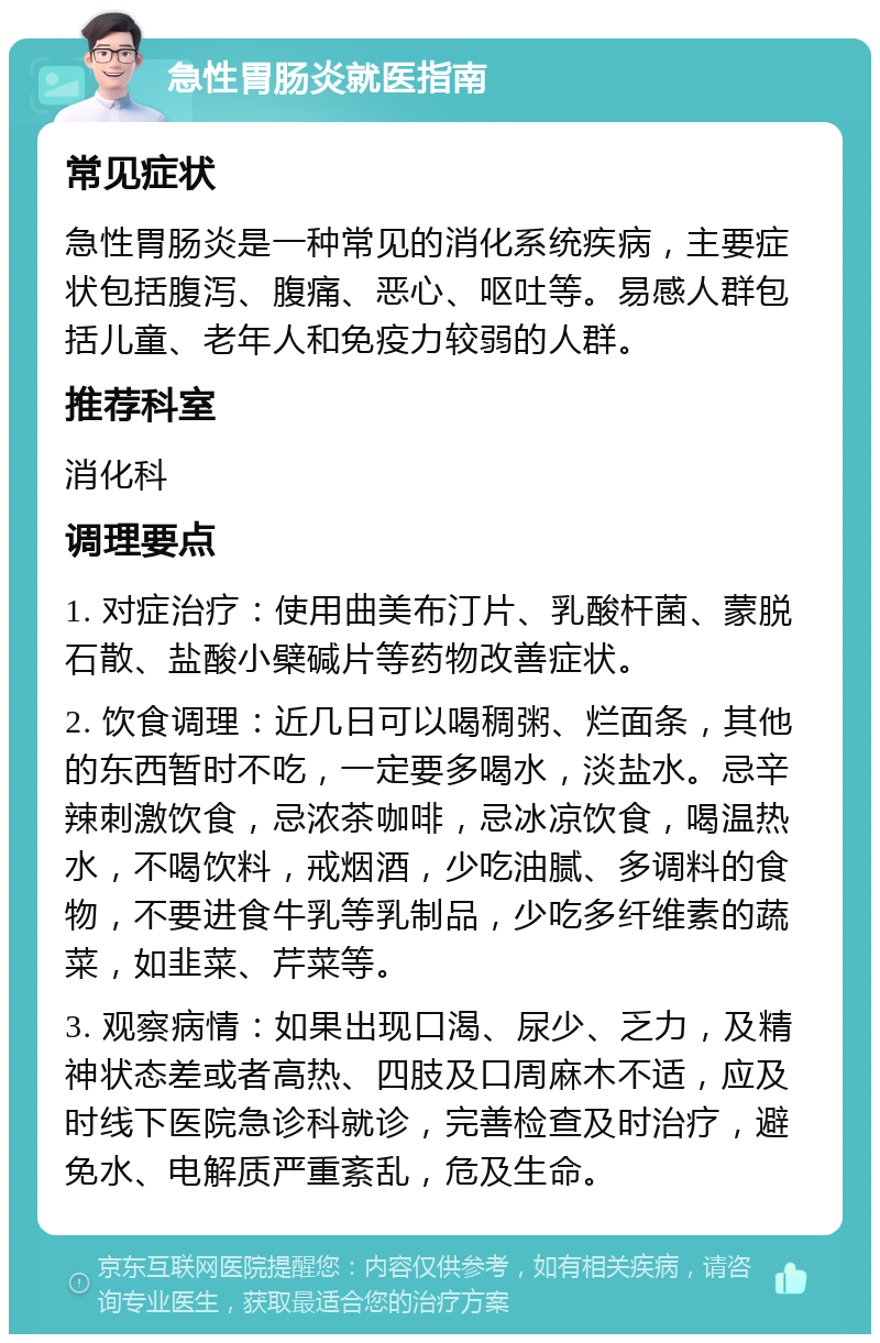 急性胃肠炎就医指南 常见症状 急性胃肠炎是一种常见的消化系统疾病，主要症状包括腹泻、腹痛、恶心、呕吐等。易感人群包括儿童、老年人和免疫力较弱的人群。 推荐科室 消化科 调理要点 1. 对症治疗：使用曲美布汀片、乳酸杆菌、蒙脱石散、盐酸小檗碱片等药物改善症状。 2. 饮食调理：近几日可以喝稠粥、烂面条，其他的东西暂时不吃，一定要多喝水，淡盐水。忌辛辣刺激饮食，忌浓茶咖啡，忌冰凉饮食，喝温热水，不喝饮料，戒烟酒，少吃油腻、多调料的食物，不要进食牛乳等乳制品，少吃多纤维素的蔬菜，如韭菜、芹菜等。 3. 观察病情：如果出现口渴、尿少、乏力，及精神状态差或者高热、四肢及口周麻木不适，应及时线下医院急诊科就诊，完善检查及时治疗，避免水、电解质严重紊乱，危及生命。