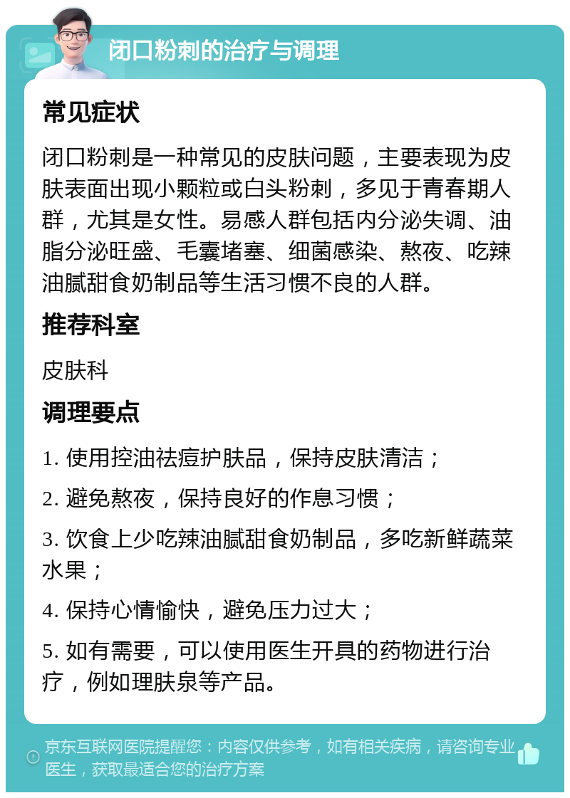 闭口粉刺的治疗与调理 常见症状 闭口粉刺是一种常见的皮肤问题，主要表现为皮肤表面出现小颗粒或白头粉刺，多见于青春期人群，尤其是女性。易感人群包括内分泌失调、油脂分泌旺盛、毛囊堵塞、细菌感染、熬夜、吃辣油腻甜食奶制品等生活习惯不良的人群。 推荐科室 皮肤科 调理要点 1. 使用控油祛痘护肤品，保持皮肤清洁； 2. 避免熬夜，保持良好的作息习惯； 3. 饮食上少吃辣油腻甜食奶制品，多吃新鲜蔬菜水果； 4. 保持心情愉快，避免压力过大； 5. 如有需要，可以使用医生开具的药物进行治疗，例如理肤泉等产品。