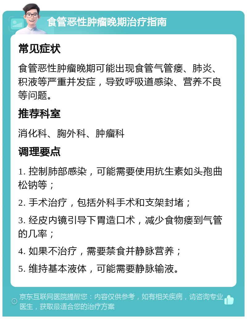 食管恶性肿瘤晚期治疗指南 常见症状 食管恶性肿瘤晚期可能出现食管气管瘘、肺炎、积液等严重并发症，导致呼吸道感染、营养不良等问题。 推荐科室 消化科、胸外科、肿瘤科 调理要点 1. 控制肺部感染，可能需要使用抗生素如头孢曲松钠等； 2. 手术治疗，包括外科手术和支架封堵； 3. 经皮内镜引导下胃造口术，减少食物瘘到气管的几率； 4. 如果不治疗，需要禁食并静脉营养； 5. 维持基本液体，可能需要静脉输液。