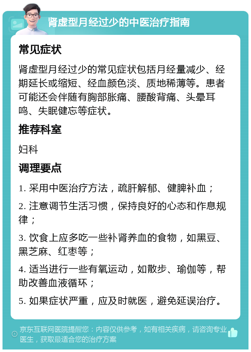 肾虚型月经过少的中医治疗指南 常见症状 肾虚型月经过少的常见症状包括月经量减少、经期延长或缩短、经血颜色淡、质地稀薄等。患者可能还会伴随有胸部胀痛、腰酸背痛、头晕耳鸣、失眠健忘等症状。 推荐科室 妇科 调理要点 1. 采用中医治疗方法，疏肝解郁、健脾补血； 2. 注意调节生活习惯，保持良好的心态和作息规律； 3. 饮食上应多吃一些补肾养血的食物，如黑豆、黑芝麻、红枣等； 4. 适当进行一些有氧运动，如散步、瑜伽等，帮助改善血液循环； 5. 如果症状严重，应及时就医，避免延误治疗。