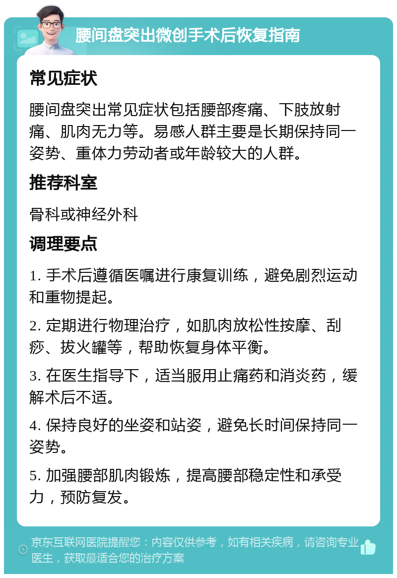 腰间盘突出微创手术后恢复指南 常见症状 腰间盘突出常见症状包括腰部疼痛、下肢放射痛、肌肉无力等。易感人群主要是长期保持同一姿势、重体力劳动者或年龄较大的人群。 推荐科室 骨科或神经外科 调理要点 1. 手术后遵循医嘱进行康复训练，避免剧烈运动和重物提起。 2. 定期进行物理治疗，如肌肉放松性按摩、刮痧、拔火罐等，帮助恢复身体平衡。 3. 在医生指导下，适当服用止痛药和消炎药，缓解术后不适。 4. 保持良好的坐姿和站姿，避免长时间保持同一姿势。 5. 加强腰部肌肉锻炼，提高腰部稳定性和承受力，预防复发。