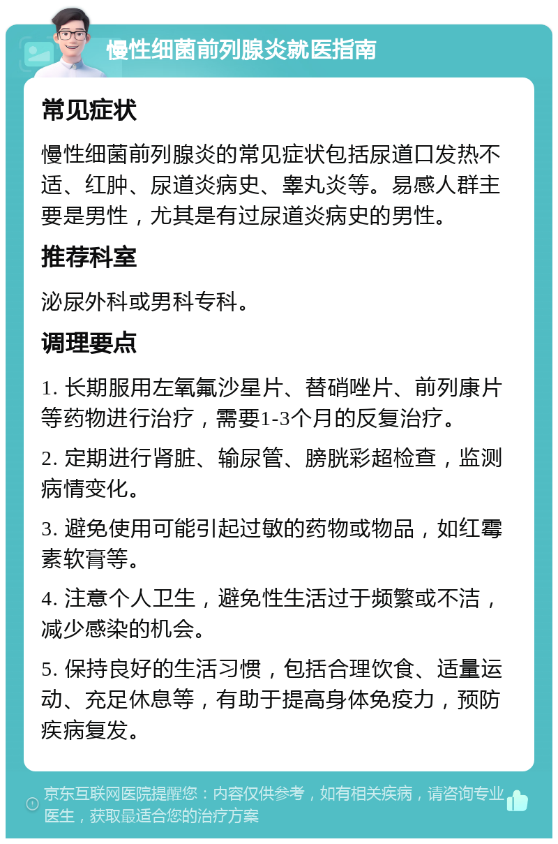 慢性细菌前列腺炎就医指南 常见症状 慢性细菌前列腺炎的常见症状包括尿道口发热不适、红肿、尿道炎病史、睾丸炎等。易感人群主要是男性，尤其是有过尿道炎病史的男性。 推荐科室 泌尿外科或男科专科。 调理要点 1. 长期服用左氧氟沙星片、替硝唑片、前列康片等药物进行治疗，需要1-3个月的反复治疗。 2. 定期进行肾脏、输尿管、膀胱彩超检查，监测病情变化。 3. 避免使用可能引起过敏的药物或物品，如红霉素软膏等。 4. 注意个人卫生，避免性生活过于频繁或不洁，减少感染的机会。 5. 保持良好的生活习惯，包括合理饮食、适量运动、充足休息等，有助于提高身体免疫力，预防疾病复发。