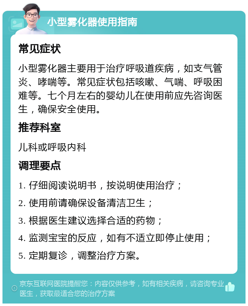 小型雾化器使用指南 常见症状 小型雾化器主要用于治疗呼吸道疾病，如支气管炎、哮喘等。常见症状包括咳嗽、气喘、呼吸困难等。七个月左右的婴幼儿在使用前应先咨询医生，确保安全使用。 推荐科室 儿科或呼吸内科 调理要点 1. 仔细阅读说明书，按说明使用治疗； 2. 使用前请确保设备清洁卫生； 3. 根据医生建议选择合适的药物； 4. 监测宝宝的反应，如有不适立即停止使用； 5. 定期复诊，调整治疗方案。