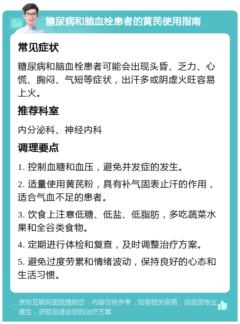 糖尿病和脑血栓患者的黄芪使用指南 常见症状 糖尿病和脑血栓患者可能会出现头昏、乏力、心慌、胸闷、气短等症状，出汗多或阴虚火旺容易上火。 推荐科室 内分泌科、神经内科 调理要点 1. 控制血糖和血压，避免并发症的发生。 2. 适量使用黄芪粉，具有补气固表止汗的作用，适合气血不足的患者。 3. 饮食上注意低糖、低盐、低脂肪，多吃蔬菜水果和全谷类食物。 4. 定期进行体检和复查，及时调整治疗方案。 5. 避免过度劳累和情绪波动，保持良好的心态和生活习惯。