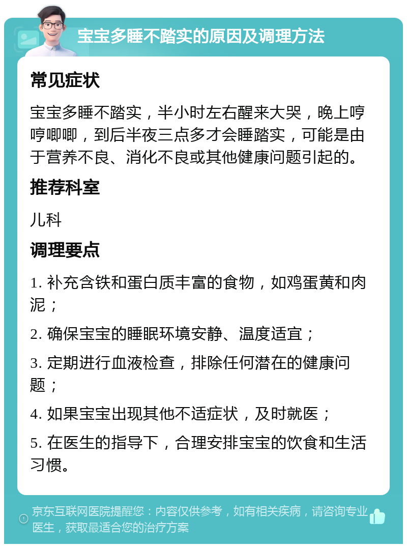 宝宝多睡不踏实的原因及调理方法 常见症状 宝宝多睡不踏实，半小时左右醒来大哭，晚上哼哼唧唧，到后半夜三点多才会睡踏实，可能是由于营养不良、消化不良或其他健康问题引起的。 推荐科室 儿科 调理要点 1. 补充含铁和蛋白质丰富的食物，如鸡蛋黄和肉泥； 2. 确保宝宝的睡眠环境安静、温度适宜； 3. 定期进行血液检查，排除任何潜在的健康问题； 4. 如果宝宝出现其他不适症状，及时就医； 5. 在医生的指导下，合理安排宝宝的饮食和生活习惯。