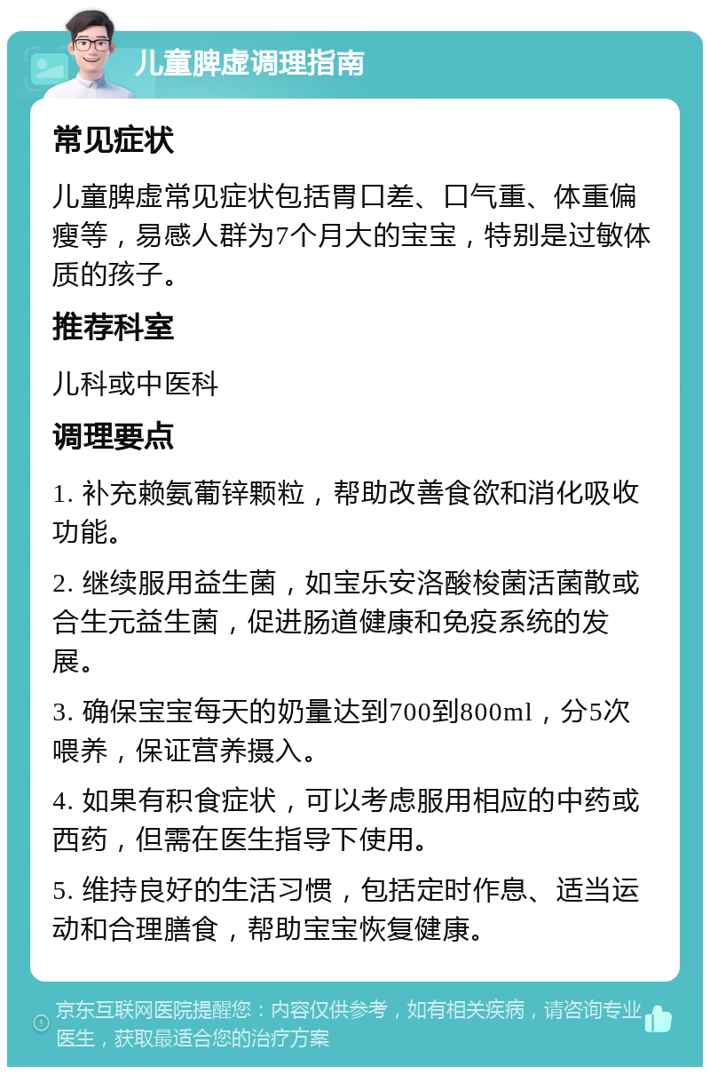 儿童脾虚调理指南 常见症状 儿童脾虚常见症状包括胃口差、口气重、体重偏瘦等，易感人群为7个月大的宝宝，特别是过敏体质的孩子。 推荐科室 儿科或中医科 调理要点 1. 补充赖氨葡锌颗粒，帮助改善食欲和消化吸收功能。 2. 继续服用益生菌，如宝乐安洛酸梭菌活菌散或合生元益生菌，促进肠道健康和免疫系统的发展。 3. 确保宝宝每天的奶量达到700到800ml，分5次喂养，保证营养摄入。 4. 如果有积食症状，可以考虑服用相应的中药或西药，但需在医生指导下使用。 5. 维持良好的生活习惯，包括定时作息、适当运动和合理膳食，帮助宝宝恢复健康。