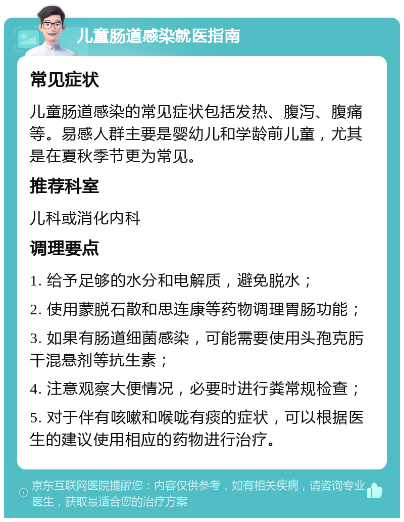 儿童肠道感染就医指南 常见症状 儿童肠道感染的常见症状包括发热、腹泻、腹痛等。易感人群主要是婴幼儿和学龄前儿童，尤其是在夏秋季节更为常见。 推荐科室 儿科或消化内科 调理要点 1. 给予足够的水分和电解质，避免脱水； 2. 使用蒙脱石散和思连康等药物调理胃肠功能； 3. 如果有肠道细菌感染，可能需要使用头孢克肟干混悬剂等抗生素； 4. 注意观察大便情况，必要时进行粪常规检查； 5. 对于伴有咳嗽和喉咙有痰的症状，可以根据医生的建议使用相应的药物进行治疗。