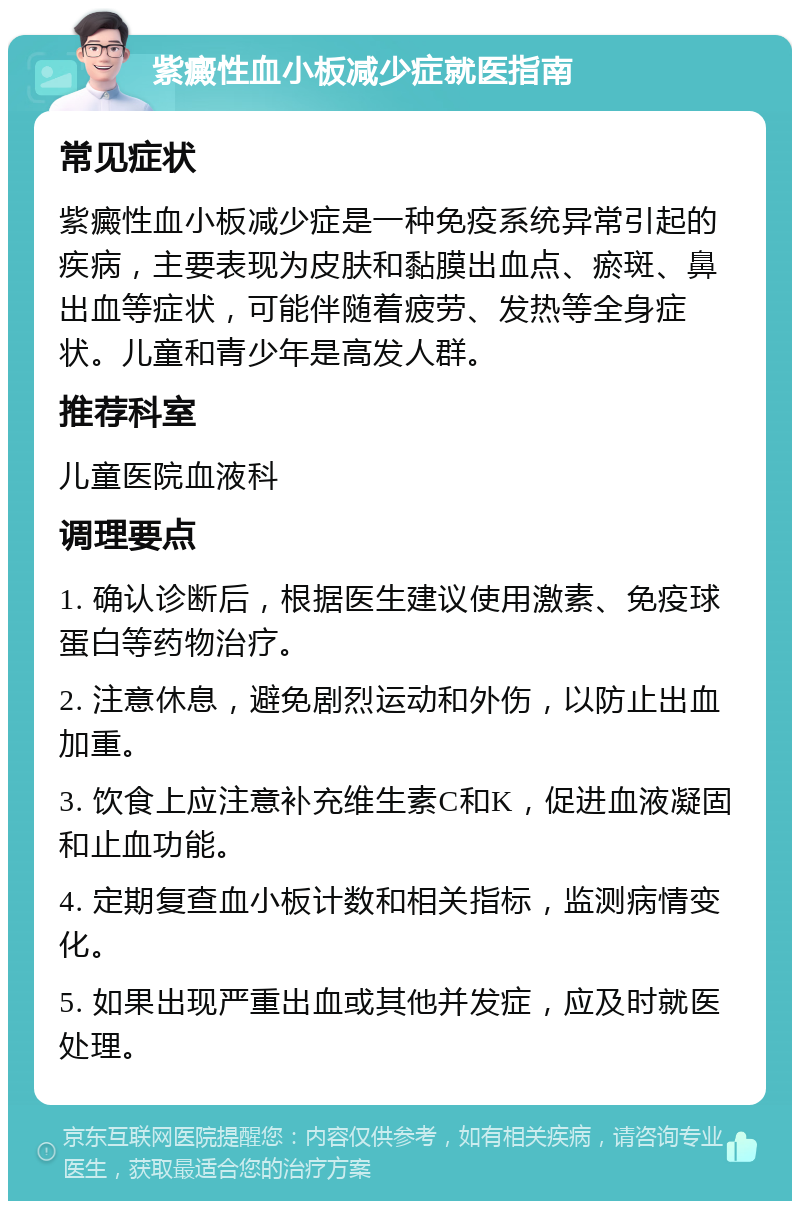 紫癜性血小板减少症就医指南 常见症状 紫癜性血小板减少症是一种免疫系统异常引起的疾病，主要表现为皮肤和黏膜出血点、瘀斑、鼻出血等症状，可能伴随着疲劳、发热等全身症状。儿童和青少年是高发人群。 推荐科室 儿童医院血液科 调理要点 1. 确认诊断后，根据医生建议使用激素、免疫球蛋白等药物治疗。 2. 注意休息，避免剧烈运动和外伤，以防止出血加重。 3. 饮食上应注意补充维生素C和K，促进血液凝固和止血功能。 4. 定期复查血小板计数和相关指标，监测病情变化。 5. 如果出现严重出血或其他并发症，应及时就医处理。