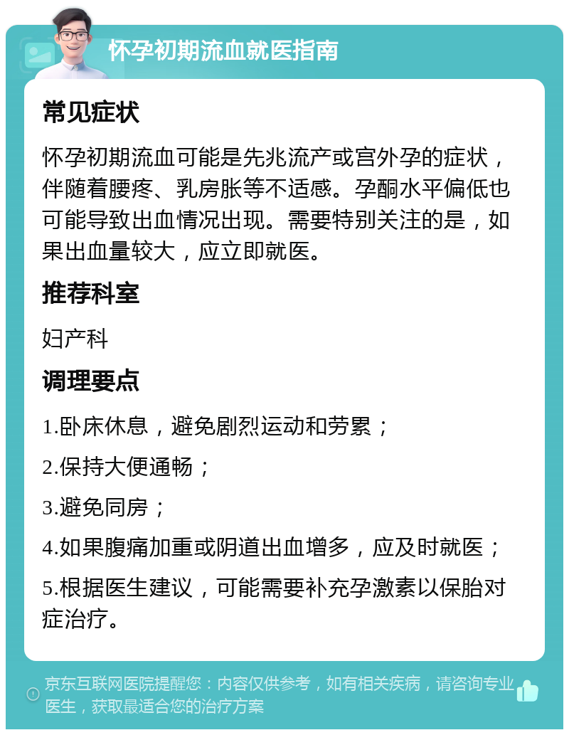 怀孕初期流血就医指南 常见症状 怀孕初期流血可能是先兆流产或宫外孕的症状，伴随着腰疼、乳房胀等不适感。孕酮水平偏低也可能导致出血情况出现。需要特别关注的是，如果出血量较大，应立即就医。 推荐科室 妇产科 调理要点 1.卧床休息，避免剧烈运动和劳累； 2.保持大便通畅； 3.避免同房； 4.如果腹痛加重或阴道出血增多，应及时就医； 5.根据医生建议，可能需要补充孕激素以保胎对症治疗。