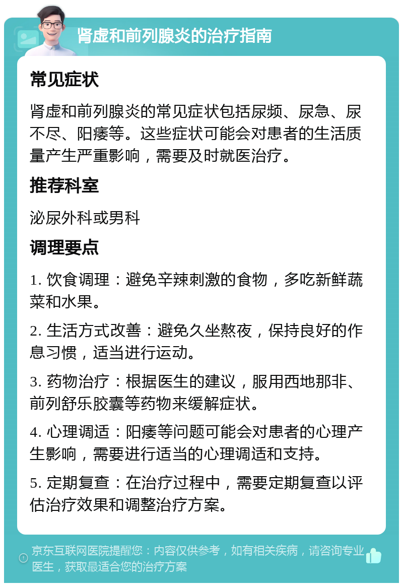 肾虚和前列腺炎的治疗指南 常见症状 肾虚和前列腺炎的常见症状包括尿频、尿急、尿不尽、阳痿等。这些症状可能会对患者的生活质量产生严重影响，需要及时就医治疗。 推荐科室 泌尿外科或男科 调理要点 1. 饮食调理：避免辛辣刺激的食物，多吃新鲜蔬菜和水果。 2. 生活方式改善：避免久坐熬夜，保持良好的作息习惯，适当进行运动。 3. 药物治疗：根据医生的建议，服用西地那非、前列舒乐胶囊等药物来缓解症状。 4. 心理调适：阳痿等问题可能会对患者的心理产生影响，需要进行适当的心理调适和支持。 5. 定期复查：在治疗过程中，需要定期复查以评估治疗效果和调整治疗方案。