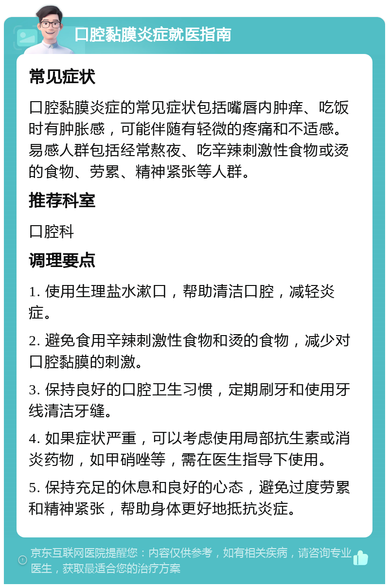 口腔黏膜炎症就医指南 常见症状 口腔黏膜炎症的常见症状包括嘴唇内肿痒、吃饭时有肿胀感，可能伴随有轻微的疼痛和不适感。易感人群包括经常熬夜、吃辛辣刺激性食物或烫的食物、劳累、精神紧张等人群。 推荐科室 口腔科 调理要点 1. 使用生理盐水漱口，帮助清洁口腔，减轻炎症。 2. 避免食用辛辣刺激性食物和烫的食物，减少对口腔黏膜的刺激。 3. 保持良好的口腔卫生习惯，定期刷牙和使用牙线清洁牙缝。 4. 如果症状严重，可以考虑使用局部抗生素或消炎药物，如甲硝唑等，需在医生指导下使用。 5. 保持充足的休息和良好的心态，避免过度劳累和精神紧张，帮助身体更好地抵抗炎症。