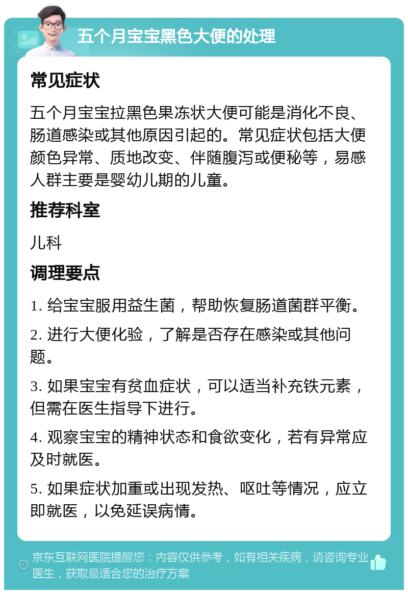 五个月宝宝黑色大便的处理 常见症状 五个月宝宝拉黑色果冻状大便可能是消化不良、肠道感染或其他原因引起的。常见症状包括大便颜色异常、质地改变、伴随腹泻或便秘等，易感人群主要是婴幼儿期的儿童。 推荐科室 儿科 调理要点 1. 给宝宝服用益生菌，帮助恢复肠道菌群平衡。 2. 进行大便化验，了解是否存在感染或其他问题。 3. 如果宝宝有贫血症状，可以适当补充铁元素，但需在医生指导下进行。 4. 观察宝宝的精神状态和食欲变化，若有异常应及时就医。 5. 如果症状加重或出现发热、呕吐等情况，应立即就医，以免延误病情。