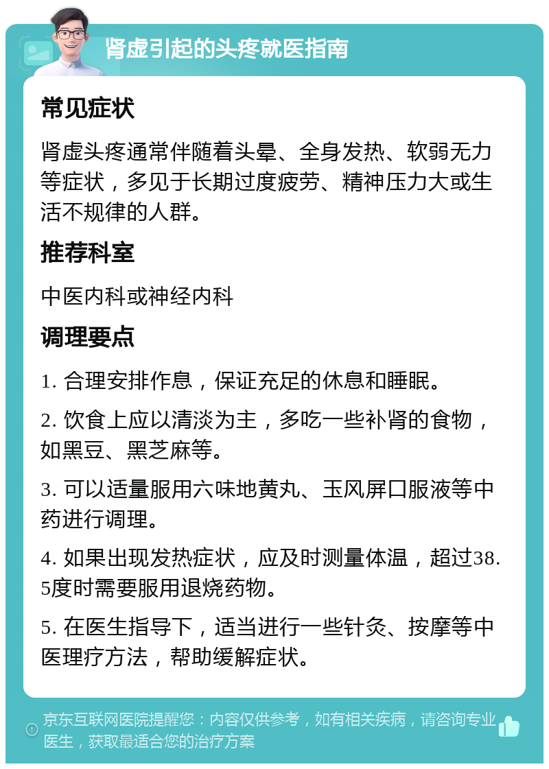 肾虚引起的头疼就医指南 常见症状 肾虚头疼通常伴随着头晕、全身发热、软弱无力等症状，多见于长期过度疲劳、精神压力大或生活不规律的人群。 推荐科室 中医内科或神经内科 调理要点 1. 合理安排作息，保证充足的休息和睡眠。 2. 饮食上应以清淡为主，多吃一些补肾的食物，如黑豆、黑芝麻等。 3. 可以适量服用六味地黄丸、玉风屏口服液等中药进行调理。 4. 如果出现发热症状，应及时测量体温，超过38.5度时需要服用退烧药物。 5. 在医生指导下，适当进行一些针灸、按摩等中医理疗方法，帮助缓解症状。