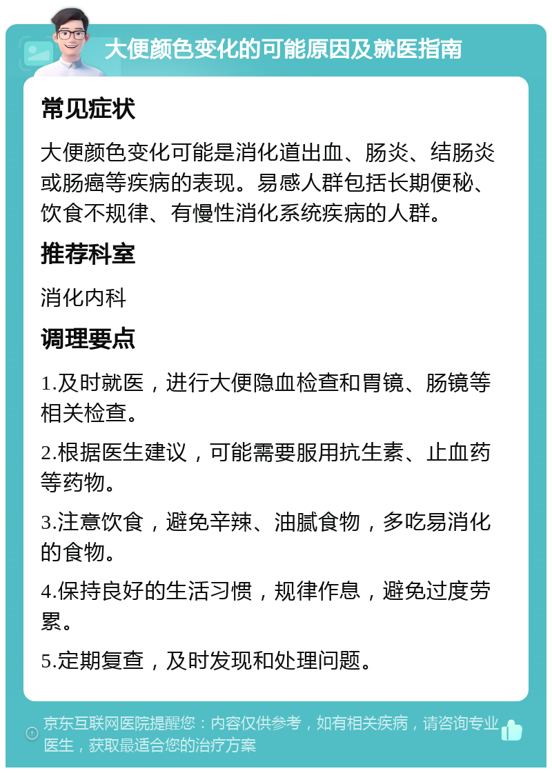 大便颜色变化的可能原因及就医指南 常见症状 大便颜色变化可能是消化道出血、肠炎、结肠炎或肠癌等疾病的表现。易感人群包括长期便秘、饮食不规律、有慢性消化系统疾病的人群。 推荐科室 消化内科 调理要点 1.及时就医，进行大便隐血检查和胃镜、肠镜等相关检查。 2.根据医生建议，可能需要服用抗生素、止血药等药物。 3.注意饮食，避免辛辣、油腻食物，多吃易消化的食物。 4.保持良好的生活习惯，规律作息，避免过度劳累。 5.定期复查，及时发现和处理问题。