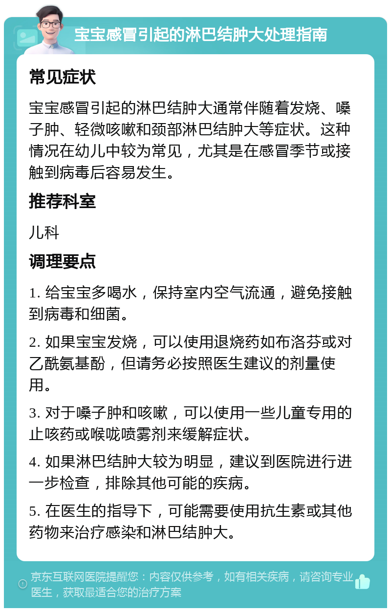 宝宝感冒引起的淋巴结肿大处理指南 常见症状 宝宝感冒引起的淋巴结肿大通常伴随着发烧、嗓子肿、轻微咳嗽和颈部淋巴结肿大等症状。这种情况在幼儿中较为常见，尤其是在感冒季节或接触到病毒后容易发生。 推荐科室 儿科 调理要点 1. 给宝宝多喝水，保持室内空气流通，避免接触到病毒和细菌。 2. 如果宝宝发烧，可以使用退烧药如布洛芬或对乙酰氨基酚，但请务必按照医生建议的剂量使用。 3. 对于嗓子肿和咳嗽，可以使用一些儿童专用的止咳药或喉咙喷雾剂来缓解症状。 4. 如果淋巴结肿大较为明显，建议到医院进行进一步检查，排除其他可能的疾病。 5. 在医生的指导下，可能需要使用抗生素或其他药物来治疗感染和淋巴结肿大。