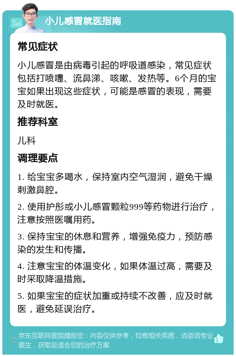 小儿感冒就医指南 常见症状 小儿感冒是由病毒引起的呼吸道感染，常见症状包括打喷嚏、流鼻涕、咳嗽、发热等。6个月的宝宝如果出现这些症状，可能是感冒的表现，需要及时就医。 推荐科室 儿科 调理要点 1. 给宝宝多喝水，保持室内空气湿润，避免干燥刺激鼻腔。 2. 使用护彤或小儿感冒颗粒999等药物进行治疗，注意按照医嘱用药。 3. 保持宝宝的休息和营养，增强免疫力，预防感染的发生和传播。 4. 注意宝宝的体温变化，如果体温过高，需要及时采取降温措施。 5. 如果宝宝的症状加重或持续不改善，应及时就医，避免延误治疗。