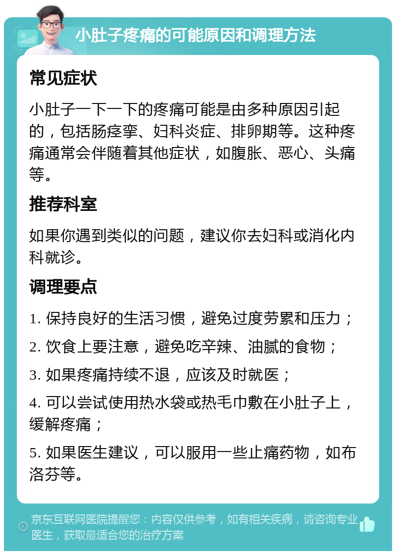 小肚子疼痛的可能原因和调理方法 常见症状 小肚子一下一下的疼痛可能是由多种原因引起的，包括肠痉挛、妇科炎症、排卵期等。这种疼痛通常会伴随着其他症状，如腹胀、恶心、头痛等。 推荐科室 如果你遇到类似的问题，建议你去妇科或消化内科就诊。 调理要点 1. 保持良好的生活习惯，避免过度劳累和压力； 2. 饮食上要注意，避免吃辛辣、油腻的食物； 3. 如果疼痛持续不退，应该及时就医； 4. 可以尝试使用热水袋或热毛巾敷在小肚子上，缓解疼痛； 5. 如果医生建议，可以服用一些止痛药物，如布洛芬等。