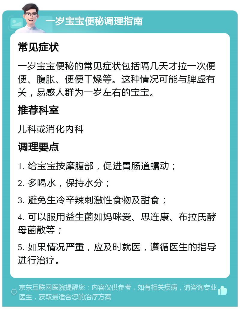 一岁宝宝便秘调理指南 常见症状 一岁宝宝便秘的常见症状包括隔几天才拉一次便便、腹胀、便便干燥等。这种情况可能与脾虚有关，易感人群为一岁左右的宝宝。 推荐科室 儿科或消化内科 调理要点 1. 给宝宝按摩腹部，促进胃肠道蠕动； 2. 多喝水，保持水分； 3. 避免生冷辛辣刺激性食物及甜食； 4. 可以服用益生菌如妈咪爱、思连康、布拉氏酵母菌散等； 5. 如果情况严重，应及时就医，遵循医生的指导进行治疗。