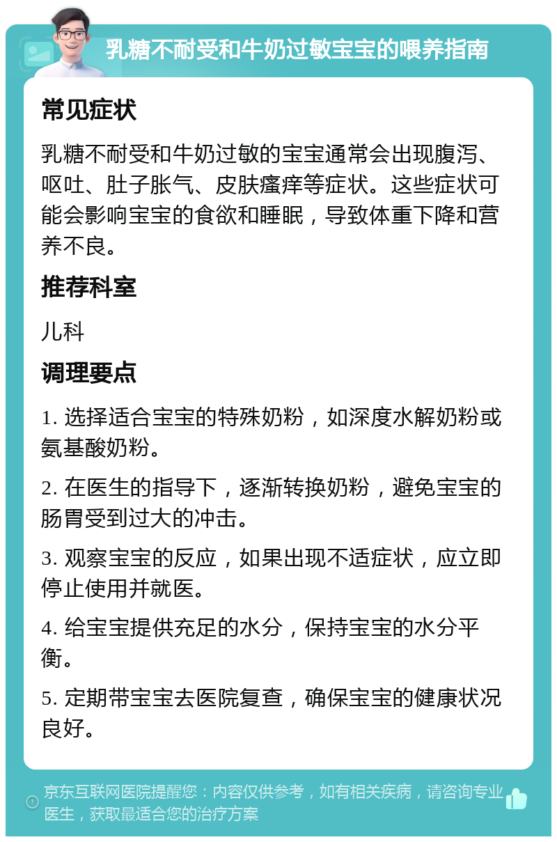 乳糖不耐受和牛奶过敏宝宝的喂养指南 常见症状 乳糖不耐受和牛奶过敏的宝宝通常会出现腹泻、呕吐、肚子胀气、皮肤瘙痒等症状。这些症状可能会影响宝宝的食欲和睡眠，导致体重下降和营养不良。 推荐科室 儿科 调理要点 1. 选择适合宝宝的特殊奶粉，如深度水解奶粉或氨基酸奶粉。 2. 在医生的指导下，逐渐转换奶粉，避免宝宝的肠胃受到过大的冲击。 3. 观察宝宝的反应，如果出现不适症状，应立即停止使用并就医。 4. 给宝宝提供充足的水分，保持宝宝的水分平衡。 5. 定期带宝宝去医院复查，确保宝宝的健康状况良好。