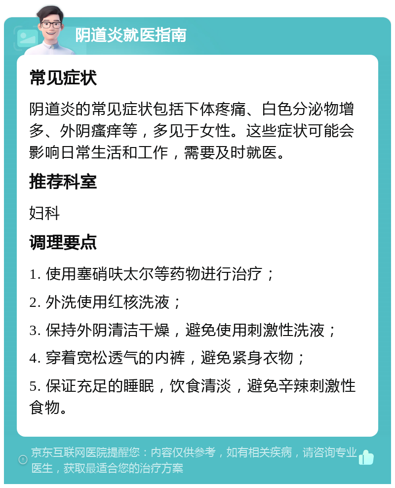 阴道炎就医指南 常见症状 阴道炎的常见症状包括下体疼痛、白色分泌物增多、外阴瘙痒等，多见于女性。这些症状可能会影响日常生活和工作，需要及时就医。 推荐科室 妇科 调理要点 1. 使用塞硝呋太尔等药物进行治疗； 2. 外洗使用红核洗液； 3. 保持外阴清洁干燥，避免使用刺激性洗液； 4. 穿着宽松透气的内裤，避免紧身衣物； 5. 保证充足的睡眠，饮食清淡，避免辛辣刺激性食物。