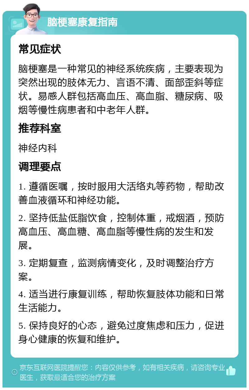 脑梗塞康复指南 常见症状 脑梗塞是一种常见的神经系统疾病，主要表现为突然出现的肢体无力、言语不清、面部歪斜等症状。易感人群包括高血压、高血脂、糖尿病、吸烟等慢性病患者和中老年人群。 推荐科室 神经内科 调理要点 1. 遵循医嘱，按时服用大活络丸等药物，帮助改善血液循环和神经功能。 2. 坚持低盐低脂饮食，控制体重，戒烟酒，预防高血压、高血糖、高血脂等慢性病的发生和发展。 3. 定期复查，监测病情变化，及时调整治疗方案。 4. 适当进行康复训练，帮助恢复肢体功能和日常生活能力。 5. 保持良好的心态，避免过度焦虑和压力，促进身心健康的恢复和维护。