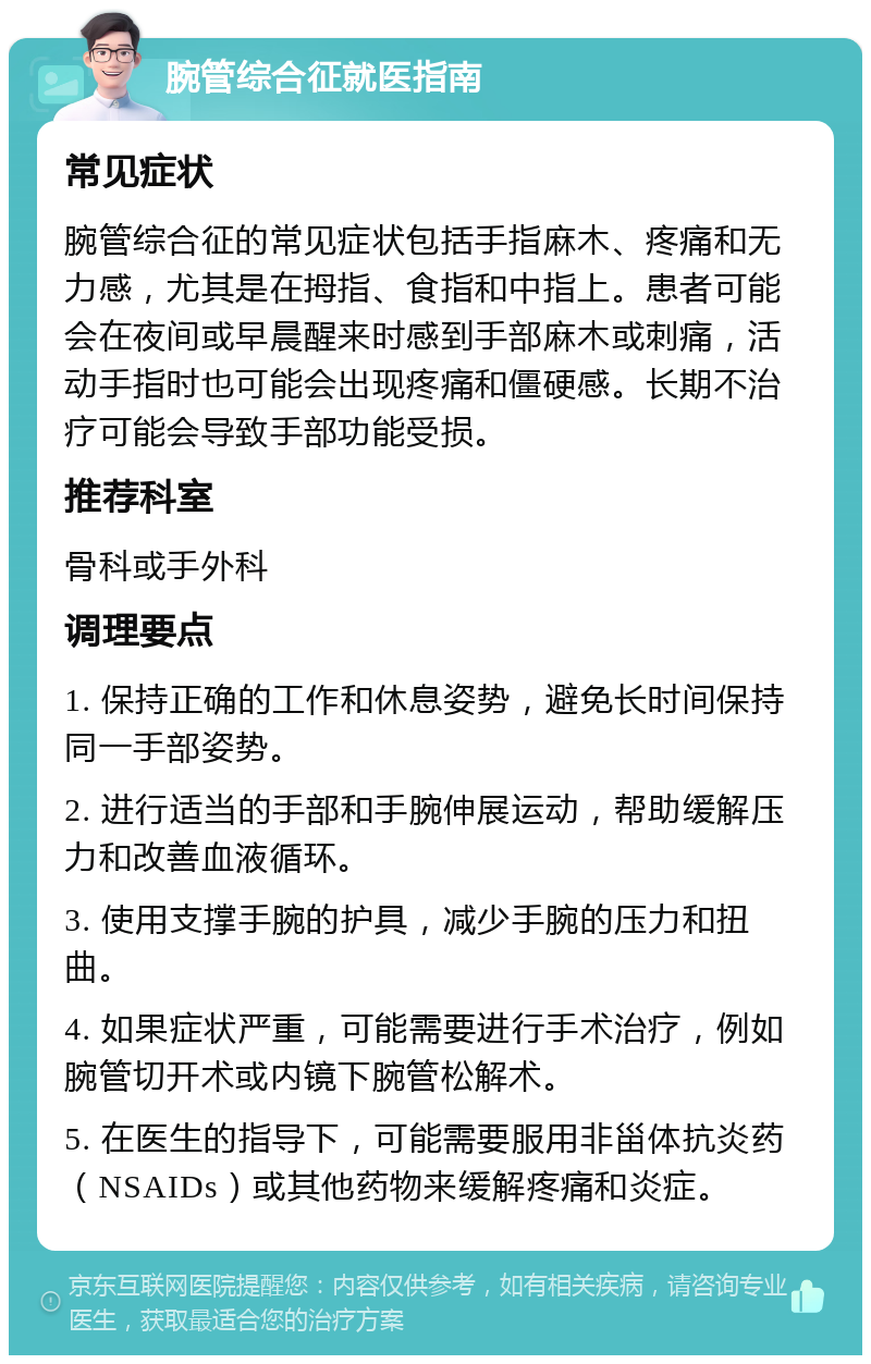 腕管综合征就医指南 常见症状 腕管综合征的常见症状包括手指麻木、疼痛和无力感，尤其是在拇指、食指和中指上。患者可能会在夜间或早晨醒来时感到手部麻木或刺痛，活动手指时也可能会出现疼痛和僵硬感。长期不治疗可能会导致手部功能受损。 推荐科室 骨科或手外科 调理要点 1. 保持正确的工作和休息姿势，避免长时间保持同一手部姿势。 2. 进行适当的手部和手腕伸展运动，帮助缓解压力和改善血液循环。 3. 使用支撑手腕的护具，减少手腕的压力和扭曲。 4. 如果症状严重，可能需要进行手术治疗，例如腕管切开术或内镜下腕管松解术。 5. 在医生的指导下，可能需要服用非甾体抗炎药（NSAIDs）或其他药物来缓解疼痛和炎症。