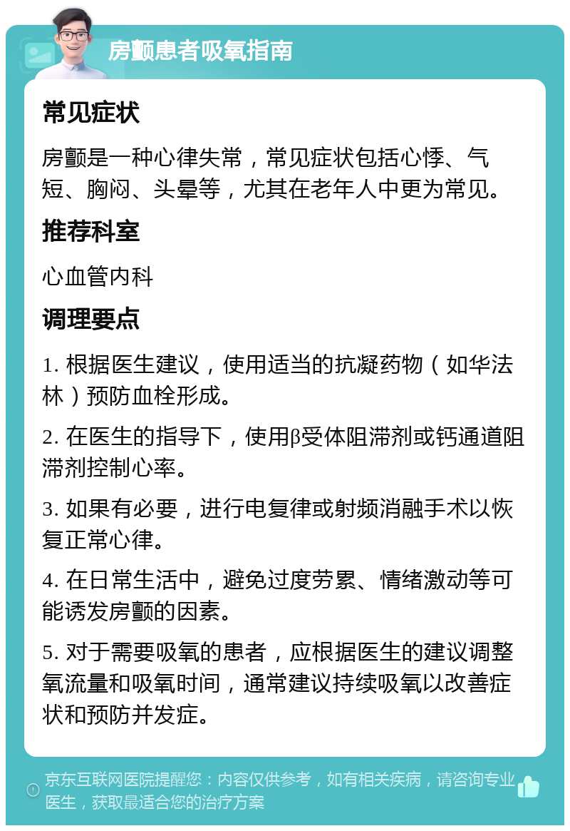 房颤患者吸氧指南 常见症状 房颤是一种心律失常，常见症状包括心悸、气短、胸闷、头晕等，尤其在老年人中更为常见。 推荐科室 心血管内科 调理要点 1. 根据医生建议，使用适当的抗凝药物（如华法林）预防血栓形成。 2. 在医生的指导下，使用β受体阻滞剂或钙通道阻滞剂控制心率。 3. 如果有必要，进行电复律或射频消融手术以恢复正常心律。 4. 在日常生活中，避免过度劳累、情绪激动等可能诱发房颤的因素。 5. 对于需要吸氧的患者，应根据医生的建议调整氧流量和吸氧时间，通常建议持续吸氧以改善症状和预防并发症。