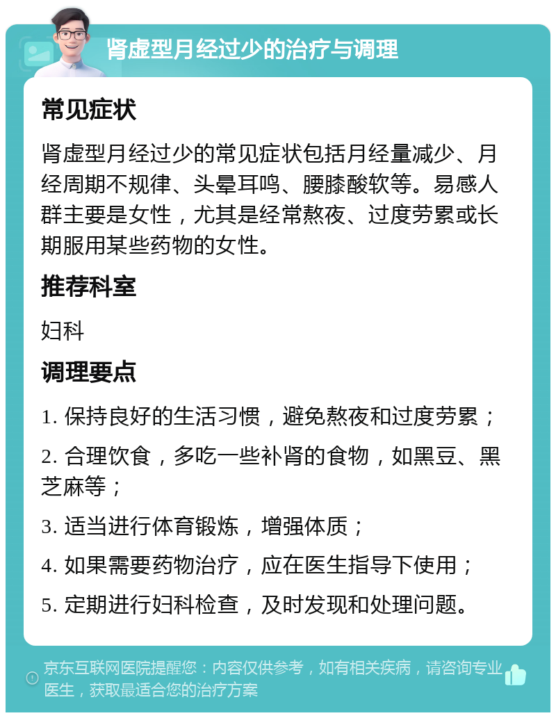 肾虚型月经过少的治疗与调理 常见症状 肾虚型月经过少的常见症状包括月经量减少、月经周期不规律、头晕耳鸣、腰膝酸软等。易感人群主要是女性，尤其是经常熬夜、过度劳累或长期服用某些药物的女性。 推荐科室 妇科 调理要点 1. 保持良好的生活习惯，避免熬夜和过度劳累； 2. 合理饮食，多吃一些补肾的食物，如黑豆、黑芝麻等； 3. 适当进行体育锻炼，增强体质； 4. 如果需要药物治疗，应在医生指导下使用； 5. 定期进行妇科检查，及时发现和处理问题。