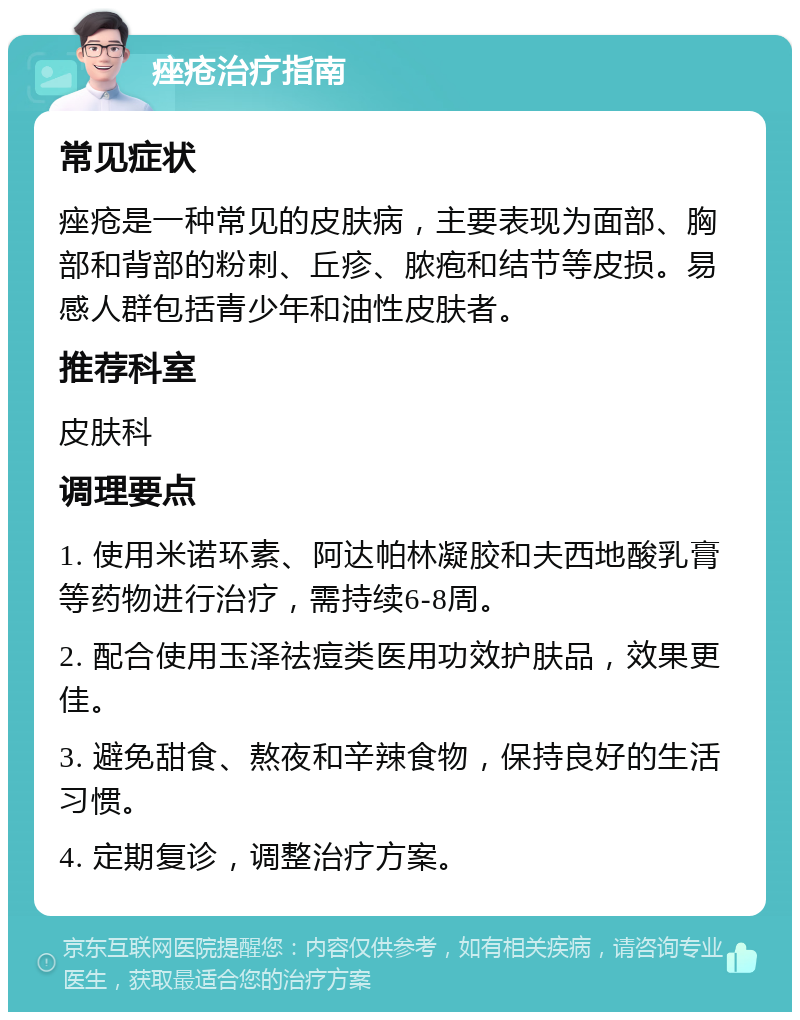 痤疮治疗指南 常见症状 痤疮是一种常见的皮肤病，主要表现为面部、胸部和背部的粉刺、丘疹、脓疱和结节等皮损。易感人群包括青少年和油性皮肤者。 推荐科室 皮肤科 调理要点 1. 使用米诺环素、阿达帕林凝胶和夫西地酸乳膏等药物进行治疗，需持续6-8周。 2. 配合使用玉泽祛痘类医用功效护肤品，效果更佳。 3. 避免甜食、熬夜和辛辣食物，保持良好的生活习惯。 4. 定期复诊，调整治疗方案。