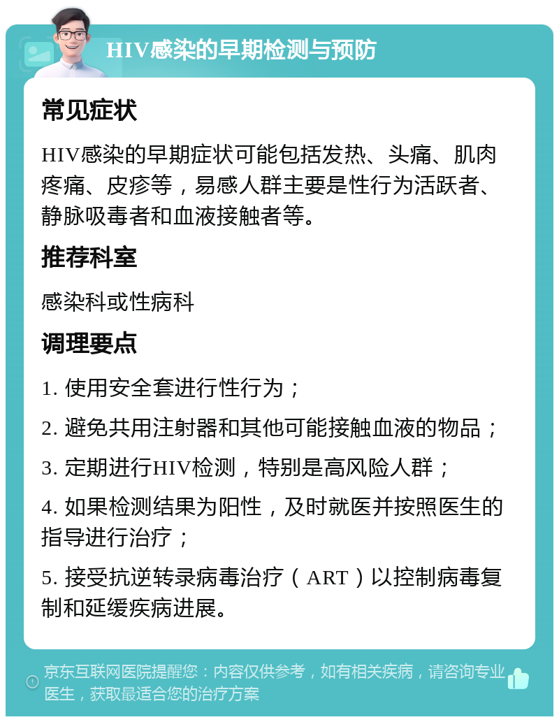 HIV感染的早期检测与预防 常见症状 HIV感染的早期症状可能包括发热、头痛、肌肉疼痛、皮疹等，易感人群主要是性行为活跃者、静脉吸毒者和血液接触者等。 推荐科室 感染科或性病科 调理要点 1. 使用安全套进行性行为； 2. 避免共用注射器和其他可能接触血液的物品； 3. 定期进行HIV检测，特别是高风险人群； 4. 如果检测结果为阳性，及时就医并按照医生的指导进行治疗； 5. 接受抗逆转录病毒治疗（ART）以控制病毒复制和延缓疾病进展。