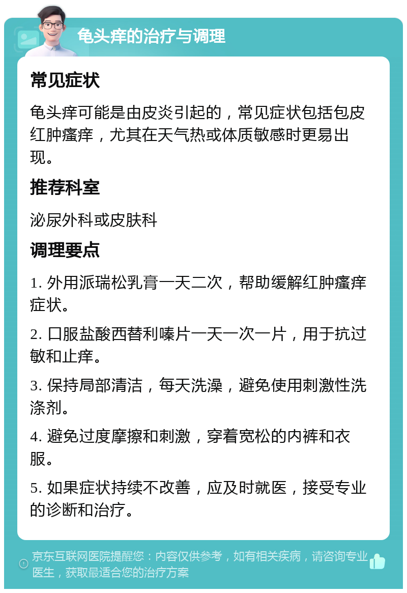 龟头痒的治疗与调理 常见症状 龟头痒可能是由皮炎引起的，常见症状包括包皮红肿瘙痒，尤其在天气热或体质敏感时更易出现。 推荐科室 泌尿外科或皮肤科 调理要点 1. 外用派瑞松乳膏一天二次，帮助缓解红肿瘙痒症状。 2. 口服盐酸西替利嗪片一天一次一片，用于抗过敏和止痒。 3. 保持局部清洁，每天洗澡，避免使用刺激性洗涤剂。 4. 避免过度摩擦和刺激，穿着宽松的内裤和衣服。 5. 如果症状持续不改善，应及时就医，接受专业的诊断和治疗。