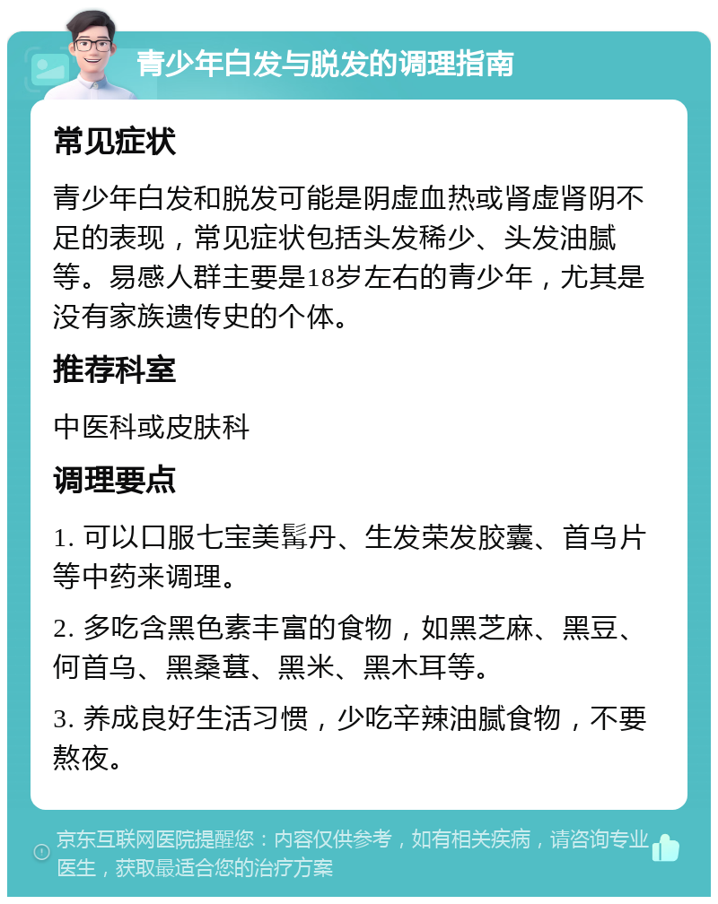 青少年白发与脱发的调理指南 常见症状 青少年白发和脱发可能是阴虚血热或肾虚肾阴不足的表现，常见症状包括头发稀少、头发油腻等。易感人群主要是18岁左右的青少年，尤其是没有家族遗传史的个体。 推荐科室 中医科或皮肤科 调理要点 1. 可以口服七宝美髯丹、生发荣发胶囊、首乌片等中药来调理。 2. 多吃含黑色素丰富的食物，如黑芝麻、黑豆、何首乌、黑桑葚、黑米、黑木耳等。 3. 养成良好生活习惯，少吃辛辣油腻食物，不要熬夜。