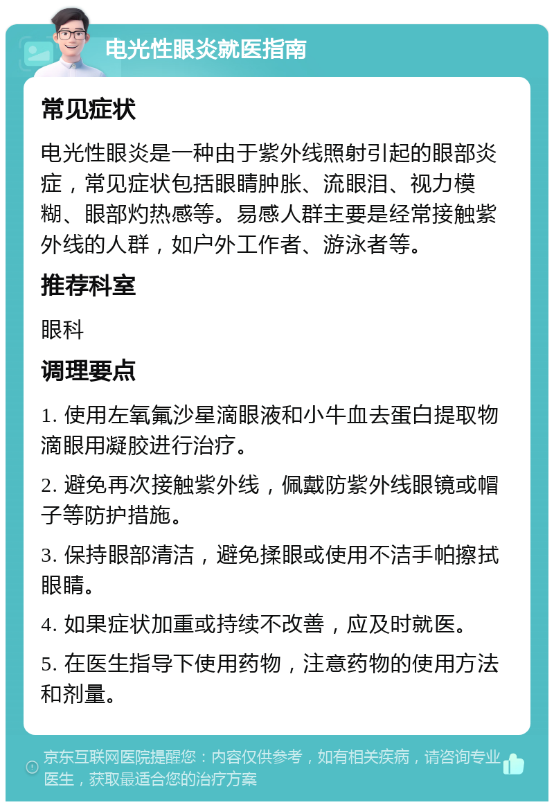 电光性眼炎就医指南 常见症状 电光性眼炎是一种由于紫外线照射引起的眼部炎症，常见症状包括眼睛肿胀、流眼泪、视力模糊、眼部灼热感等。易感人群主要是经常接触紫外线的人群，如户外工作者、游泳者等。 推荐科室 眼科 调理要点 1. 使用左氧氟沙星滴眼液和小牛血去蛋白提取物滴眼用凝胶进行治疗。 2. 避免再次接触紫外线，佩戴防紫外线眼镜或帽子等防护措施。 3. 保持眼部清洁，避免揉眼或使用不洁手帕擦拭眼睛。 4. 如果症状加重或持续不改善，应及时就医。 5. 在医生指导下使用药物，注意药物的使用方法和剂量。