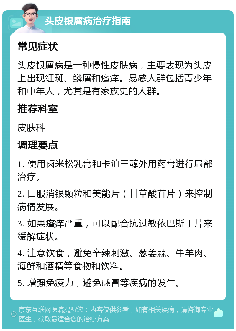 头皮银屑病治疗指南 常见症状 头皮银屑病是一种慢性皮肤病，主要表现为头皮上出现红斑、鳞屑和瘙痒。易感人群包括青少年和中年人，尤其是有家族史的人群。 推荐科室 皮肤科 调理要点 1. 使用卤米松乳膏和卡泊三醇外用药膏进行局部治疗。 2. 口服消银颗粒和美能片（甘草酸苷片）来控制病情发展。 3. 如果瘙痒严重，可以配合抗过敏依巴斯丁片来缓解症状。 4. 注意饮食，避免辛辣刺激、葱姜蒜、牛羊肉、海鲜和酒精等食物和饮料。 5. 增强免疫力，避免感冒等疾病的发生。