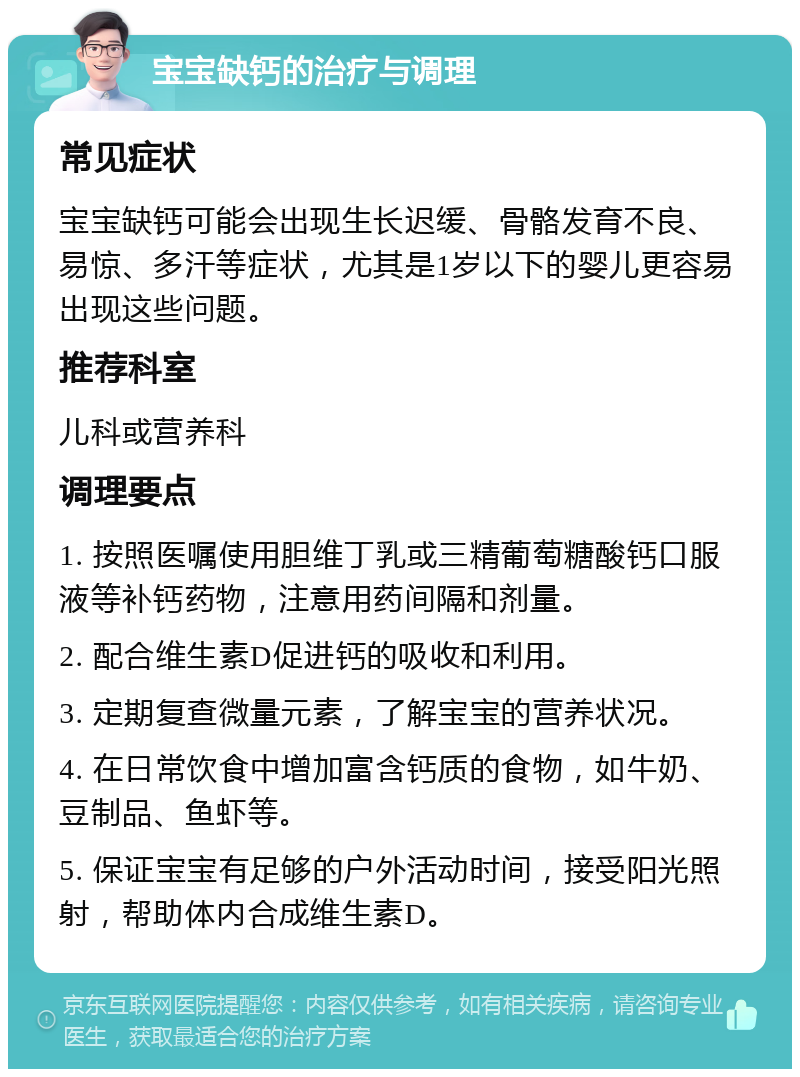 宝宝缺钙的治疗与调理 常见症状 宝宝缺钙可能会出现生长迟缓、骨骼发育不良、易惊、多汗等症状，尤其是1岁以下的婴儿更容易出现这些问题。 推荐科室 儿科或营养科 调理要点 1. 按照医嘱使用胆维丁乳或三精葡萄糖酸钙口服液等补钙药物，注意用药间隔和剂量。 2. 配合维生素D促进钙的吸收和利用。 3. 定期复查微量元素，了解宝宝的营养状况。 4. 在日常饮食中增加富含钙质的食物，如牛奶、豆制品、鱼虾等。 5. 保证宝宝有足够的户外活动时间，接受阳光照射，帮助体内合成维生素D。