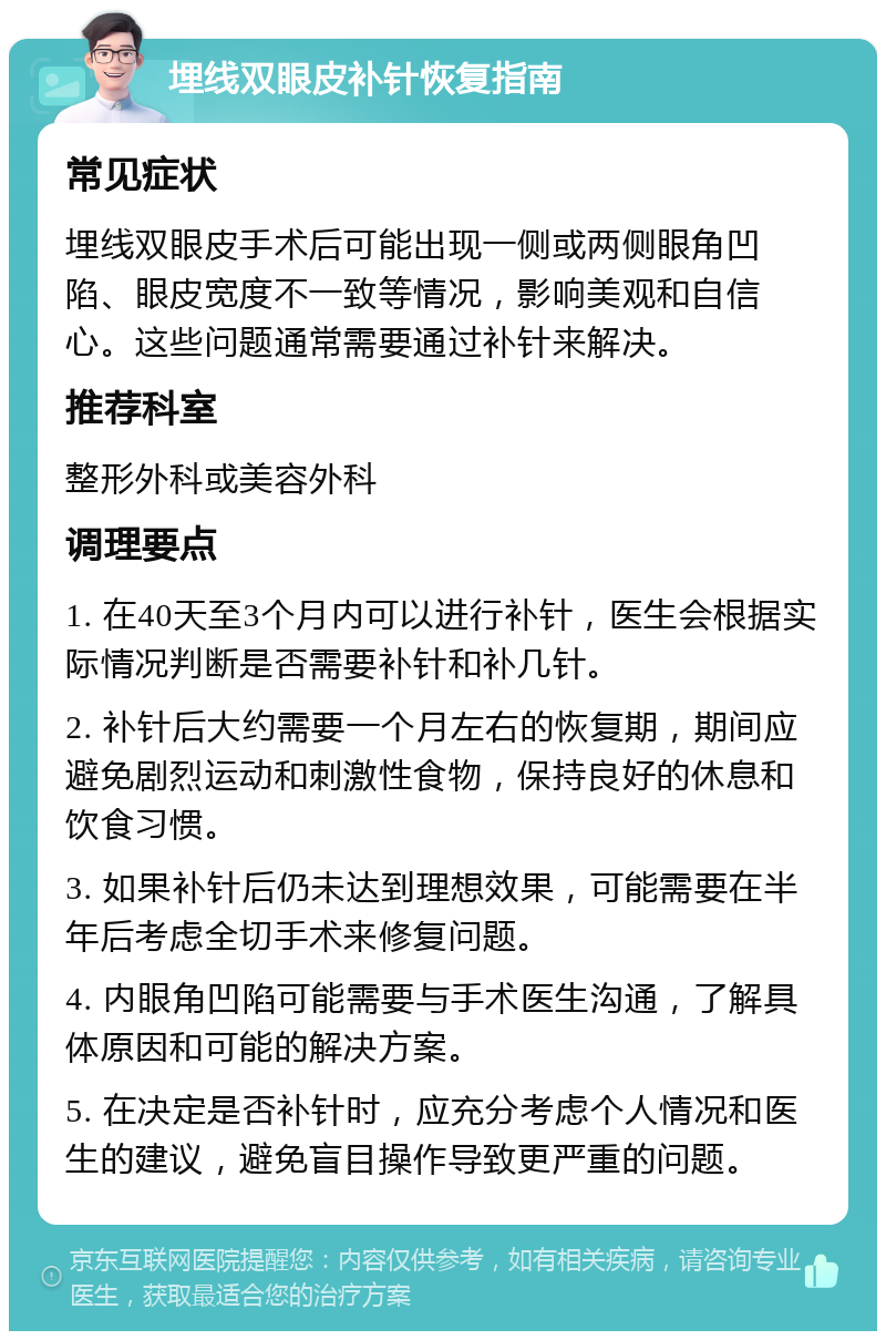 埋线双眼皮补针恢复指南 常见症状 埋线双眼皮手术后可能出现一侧或两侧眼角凹陷、眼皮宽度不一致等情况，影响美观和自信心。这些问题通常需要通过补针来解决。 推荐科室 整形外科或美容外科 调理要点 1. 在40天至3个月内可以进行补针，医生会根据实际情况判断是否需要补针和补几针。 2. 补针后大约需要一个月左右的恢复期，期间应避免剧烈运动和刺激性食物，保持良好的休息和饮食习惯。 3. 如果补针后仍未达到理想效果，可能需要在半年后考虑全切手术来修复问题。 4. 内眼角凹陷可能需要与手术医生沟通，了解具体原因和可能的解决方案。 5. 在决定是否补针时，应充分考虑个人情况和医生的建议，避免盲目操作导致更严重的问题。