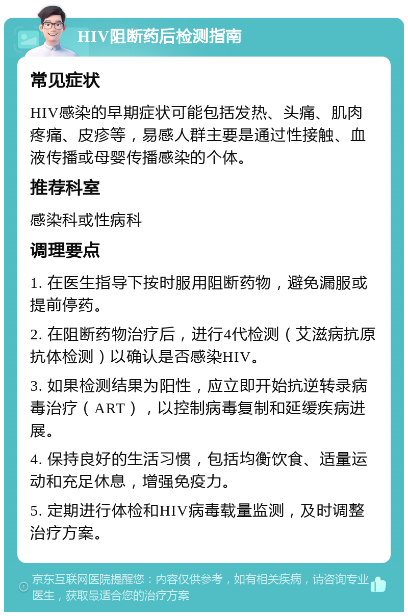 HIV阻断药后检测指南 常见症状 HIV感染的早期症状可能包括发热、头痛、肌肉疼痛、皮疹等，易感人群主要是通过性接触、血液传播或母婴传播感染的个体。 推荐科室 感染科或性病科 调理要点 1. 在医生指导下按时服用阻断药物，避免漏服或提前停药。 2. 在阻断药物治疗后，进行4代检测（艾滋病抗原抗体检测）以确认是否感染HIV。 3. 如果检测结果为阳性，应立即开始抗逆转录病毒治疗（ART），以控制病毒复制和延缓疾病进展。 4. 保持良好的生活习惯，包括均衡饮食、适量运动和充足休息，增强免疫力。 5. 定期进行体检和HIV病毒载量监测，及时调整治疗方案。