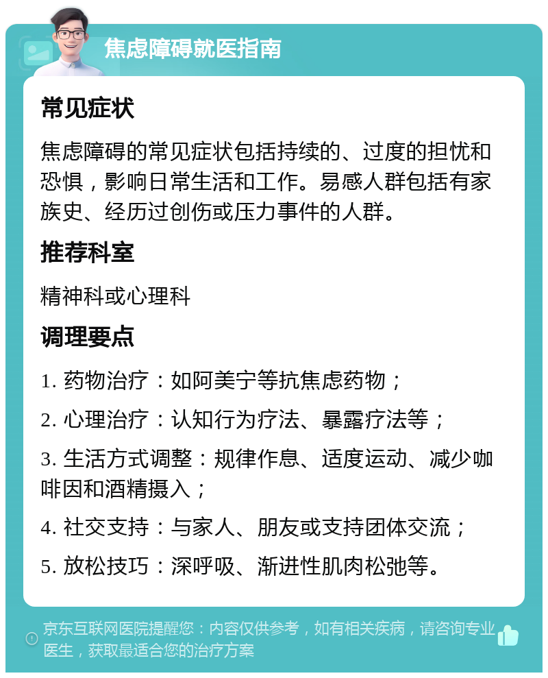 焦虑障碍就医指南 常见症状 焦虑障碍的常见症状包括持续的、过度的担忧和恐惧，影响日常生活和工作。易感人群包括有家族史、经历过创伤或压力事件的人群。 推荐科室 精神科或心理科 调理要点 1. 药物治疗：如阿美宁等抗焦虑药物； 2. 心理治疗：认知行为疗法、暴露疗法等； 3. 生活方式调整：规律作息、适度运动、减少咖啡因和酒精摄入； 4. 社交支持：与家人、朋友或支持团体交流； 5. 放松技巧：深呼吸、渐进性肌肉松弛等。