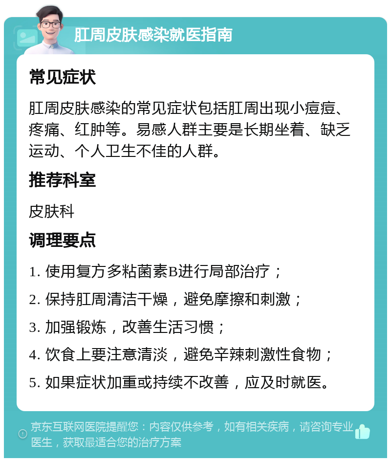 肛周皮肤感染就医指南 常见症状 肛周皮肤感染的常见症状包括肛周出现小痘痘、疼痛、红肿等。易感人群主要是长期坐着、缺乏运动、个人卫生不佳的人群。 推荐科室 皮肤科 调理要点 1. 使用复方多粘菌素B进行局部治疗； 2. 保持肛周清洁干燥，避免摩擦和刺激； 3. 加强锻炼，改善生活习惯； 4. 饮食上要注意清淡，避免辛辣刺激性食物； 5. 如果症状加重或持续不改善，应及时就医。